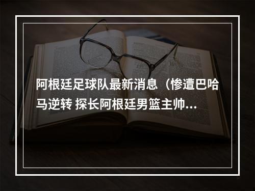 阿根廷足球队最新消息（惨遭巴哈马逆转 探长阿根廷男篮主帅普里吉奥尼坚决反对归化）