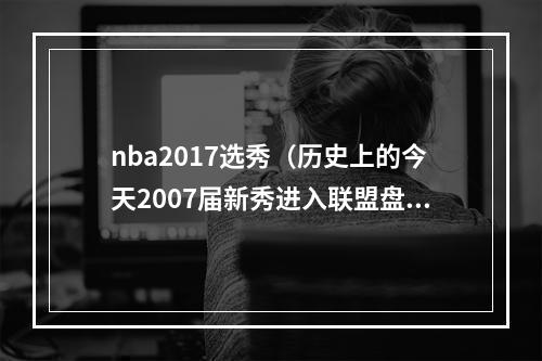 nba2017选秀（历史上的今天2007届新秀进入联盟盘点2007届的那些新秀们）