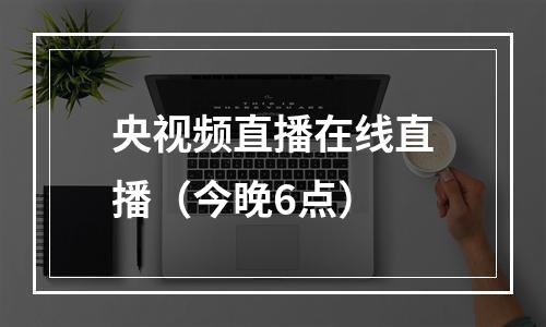 央视频直播在线直播（今晚6点）