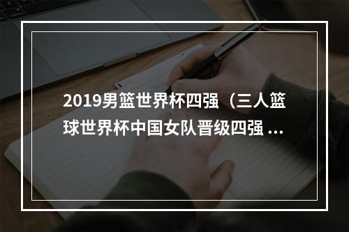 2019男篮世界杯四强（三人篮球世界杯中国女队晋级四强 美国男女队无缘半决赛）