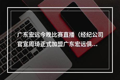 广东宏远今晚比赛直播（经纪公司官宣周琦正式加盟广东宏远俱乐部）