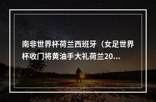 南非世界杯荷兰西班牙（女足世界杯收门将黄油手大礼荷兰20淘汰南非）