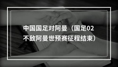 中国国足对阿曼（国足02不敌阿曼世预赛征程结束）