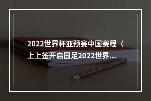 2022世界杯亚预赛中国赛程（上上签开启国足2022世界杯征程）