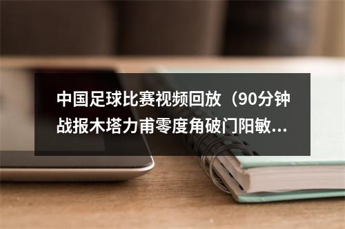 中国足球比赛视频回放（90分钟战报木塔力甫零度角破门阳敏杰送点 中国U20男足11韩国）