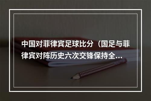 中国对菲律宾足球比分（国足与菲律宾对阵历史六次交锋保持全胜）