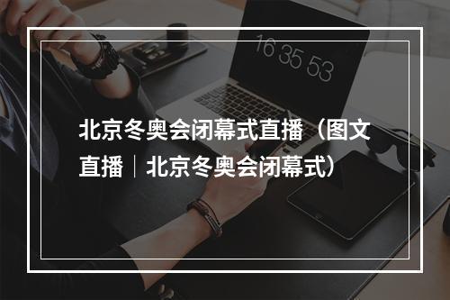 北京冬奥会闭幕式直播（图文直播│北京冬奥会闭幕式）