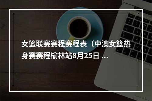 女篮联赛赛程赛程表（中澳女篮热身赛赛程榆林站8月25日 西安站30日 灵武站9月2日）