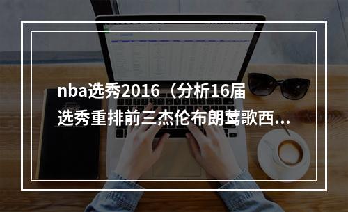 nba选秀2016（分析16届选秀重排前三杰伦布朗莺歌西卡 西蒙斯掉至第四）