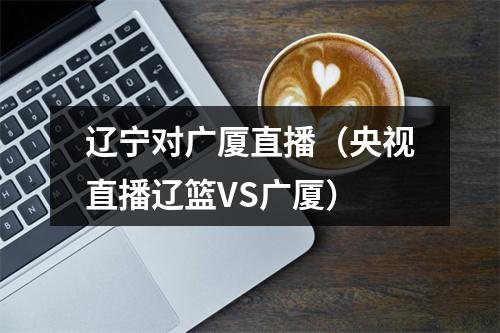 辽宁对广厦直播（央视直播辽篮VS广厦）