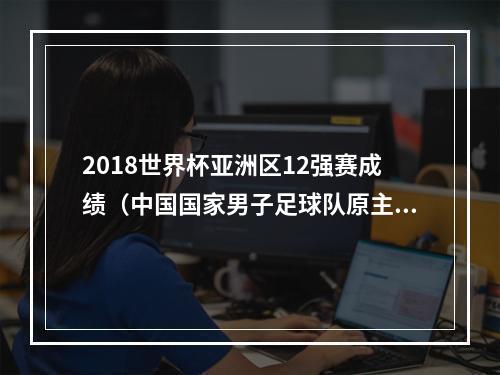 2018世界杯亚洲区12强赛成绩（中国国家男子足球队原主教练李铁被提起公诉）