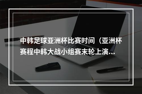 中韩足球亚洲杯比赛时间（亚洲杯赛程中韩大战小组赛末轮上演 或决定小组第1归属）