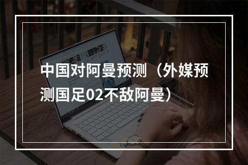 中国对阿曼预测（外媒预测国足02不敌阿曼）