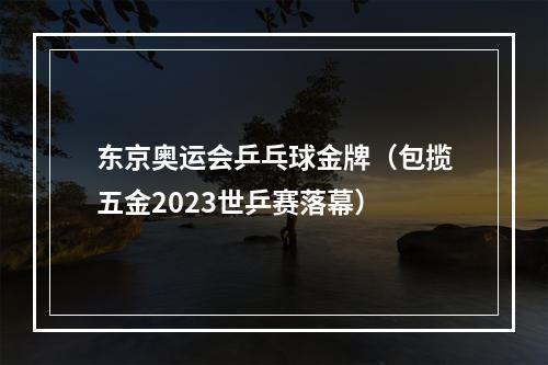 东京奥运会乒乓球金牌（包揽五金2023世乒赛落幕）