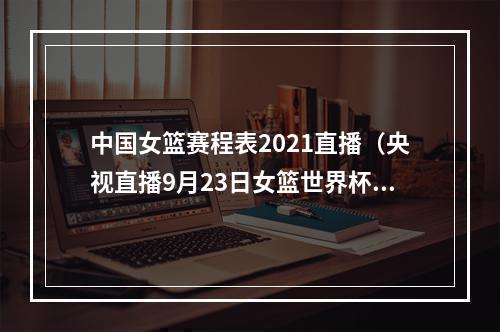 中国女篮赛程表2021直播（央视直播9月23日女篮世界杯赛程出炉）