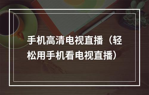 手机高清电视直播（轻松用手机看电视直播）