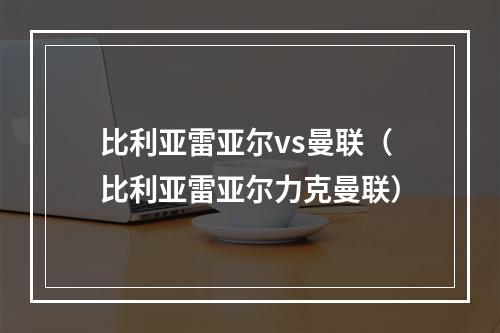 比利亚雷亚尔vs曼联（比利亚雷亚尔力克曼联）