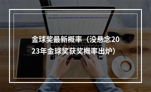 金球奖最新概率（没悬念2023年金球奖获奖概率出炉）