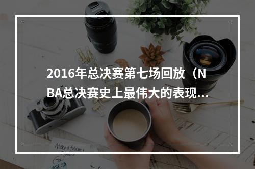 2016年总决赛第七场回放（NBA总决赛史上最伟大的表现2016年总决赛第6场）