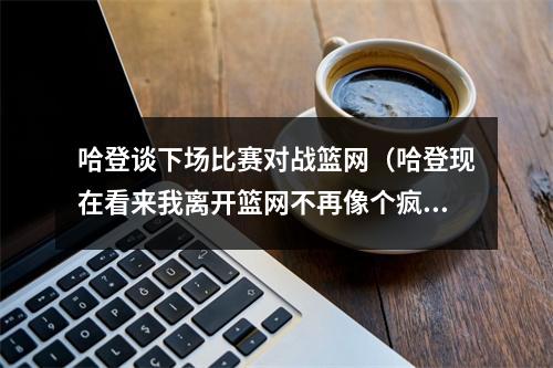 哈登谈下场比赛对战篮网（哈登现在看来我离开篮网不再像个疯子 我清楚发生了什么事）