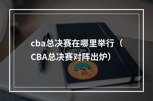 cba总决赛在哪里举行（CBA总决赛对阵出炉）