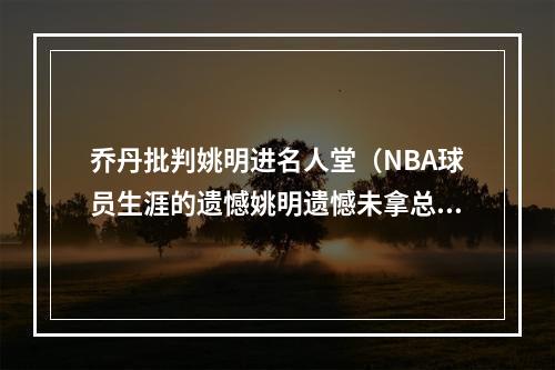 乔丹批判姚明进名人堂（NBA球员生涯的遗憾姚明遗憾未拿总冠军）