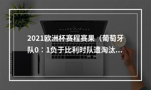 2021欧洲杯赛程赛果（葡萄牙队0∶1负于比利时队遭淘汰 卫冕冠军无缘欧洲杯八强）