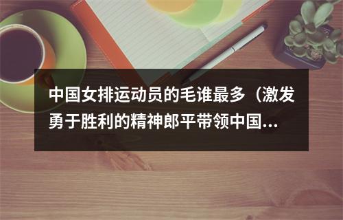 中国女排运动员的毛谁最多（激发勇于胜利的精神郎平带领中国女排到天安门城楼与毛主席合影）