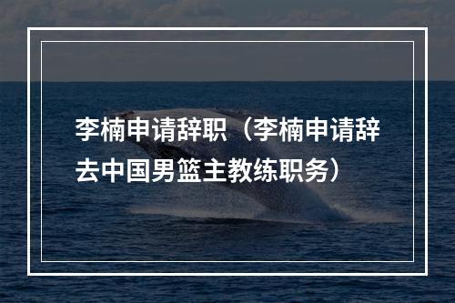 李楠申请辞职（李楠申请辞去中国男篮主教练职务）