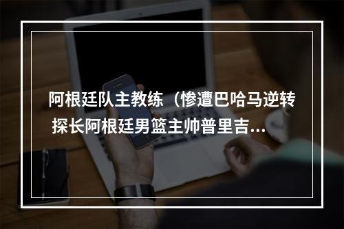 阿根廷队主教练（惨遭巴哈马逆转 探长阿根廷男篮主帅普里吉奥尼坚决反对归化）