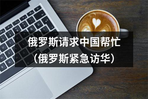 俄罗斯请求中国帮忙（俄罗斯紧急访华）