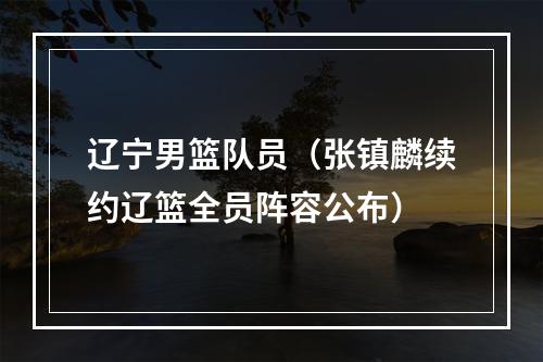 辽宁男篮队员（张镇麟续约辽篮全员阵容公布）