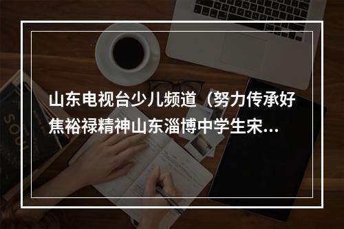 山东电视台少儿频道（努力传承好焦裕禄精神山东淄博中学生宋金泽入选2022年新时代好少年）