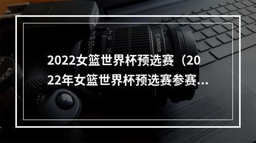 2022女篮世界杯预选赛（2022年女篮世界杯预选赛参赛队伍全部确定）