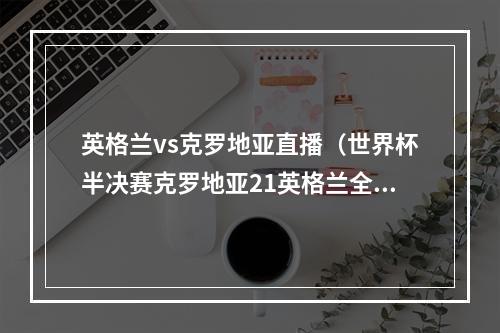 英格兰vs克罗地亚直播（世界杯半决赛克罗地亚21英格兰全场比赛视频集锦录像回放）