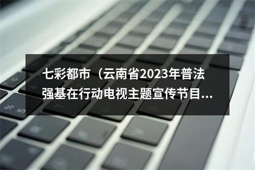 七彩都市（云南省2023年普法强基在行动电视主题宣传节目云南台今晚播出）