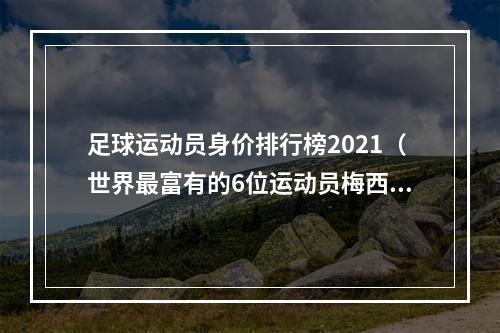 足球运动员身价排行榜2021（世界最富有的6位运动员梅西近百亿仅排倒数）