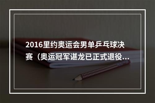 2016里约奥运会男单乒乓球决赛（奥运冠军谌龙已正式退役）