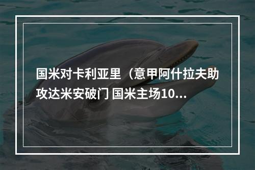 国米对卡利亚里（意甲阿什拉夫助攻达米安破门 国米主场10力克卡利亚里 豪取11连胜）