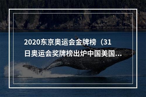 2020东京奥运会金牌榜（31日奥运会奖牌榜出炉中国美国齐头并进）