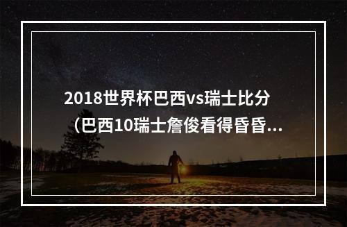 2018世界杯巴西vs瑞士比分（巴西10瑞士詹俊看得昏昏欲睡）