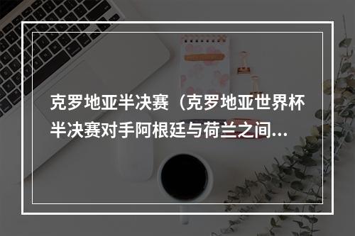 克罗地亚半决赛（克罗地亚世界杯半决赛对手阿根廷与荷兰之间胜者）