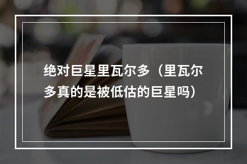 绝对巨星里瓦尔多（里瓦尔多真的是被低估的巨星吗）