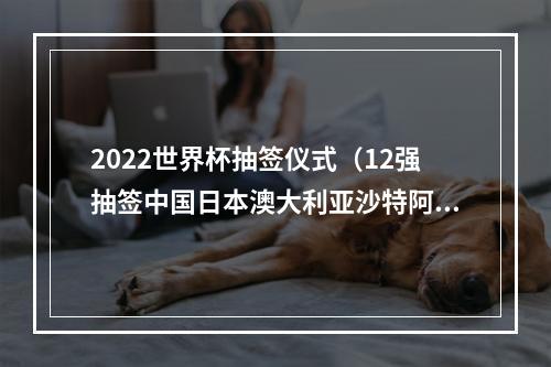 2022世界杯抽签仪式（12强抽签中国日本澳大利亚沙特阿曼越南同组）