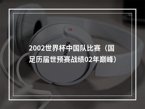 2002世界杯中国队比赛（国足历届世预赛战绩02年巅峰）