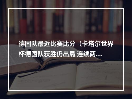 德国队最近比赛比分（卡塔尔世界杯德国队获胜仍出局 连续两届世界杯折戟小组赛）