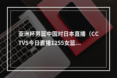 亚洲杯男篮中国对日本直播（CCTV5今日直播1255女篮亚洲杯决赛中国日本）