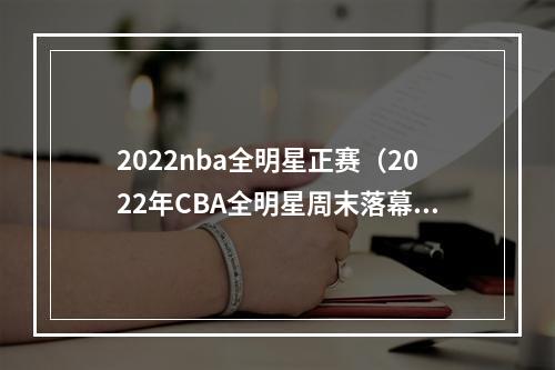 2022nba全明星正赛（2022年CBA全明星周末落幕 赵睿率南区明星队取胜当选全明星赛MVP）