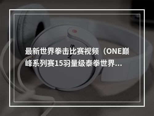 最新世界拳击比赛视频（ONE巅峰系列赛15羽量级泰拳世界冠军战苏波邦挑战达万猜）