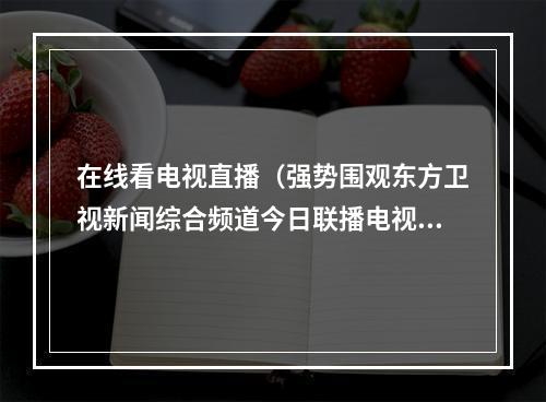 在线看电视直播（强势围观东方卫视新闻综合频道今日联播电视手机都能看）